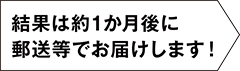 結果は約1ヶ月後に郵送等でお届けします！
